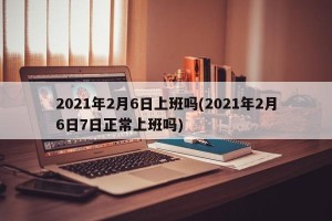 2021年2月6日上班吗(2021年2月6日7日正常上班吗)