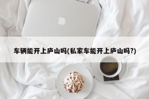 车辆能开上庐山吗(私家车能开上庐山吗?)