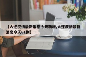 【大连疫情最新消息今天新增,大连疫情最新消息今天81例】