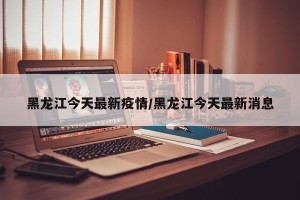 黑龙江今天最新疫情/黑龙江今天最新消息