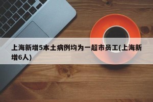上海新增5本土病例均为一超市员工(上海新增6人)