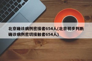 北京确诊病例密接者654人(北京初步判断确诊病例密切接触者654人) 北京确诊病例密接者654人(北京初步判断确诊病例密切接触者654人)
