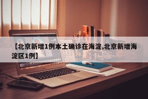 【北京新增1例本土确诊在海淀,北京新增海淀区1例】