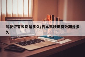 驾驶证有效期是多久/日本驾驶证有效期是多久