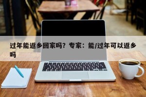 过年能返乡回家吗？专家：能/过年可以返乡吗