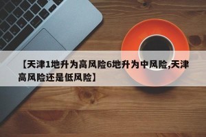 【天津1地升为高风险6地升为中风险,天津高风险还是低风险】 【天津1地升为高风险6地升为中风险,天津高风险还是低风险】