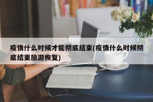 疫情什么时候才能彻底结束(疫情什么时候彻底结束旅游恢复)