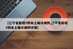【辽宁省新增5例本土确诊病例,辽宁省新增5例本土确诊病例详情】 【辽宁省新增5例本土确诊病例,辽宁省新增5例本土确诊病例详情】