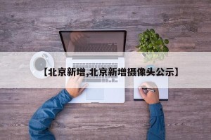 【北京新增,北京新增摄像头公示】