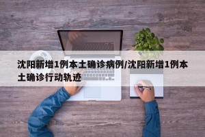 沈阳新增1例本土确诊病例/沈阳新增1例本土确诊行动轨迹