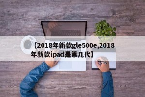 【2018年新款gle500e,2018年新款ipad是第几代】