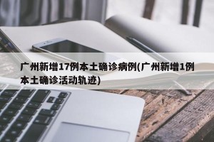 广州新增17例本土确诊病例(广州新增1例本土确诊活动轨迹)