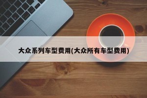 大众系列车型费用(大众所有车型费用)