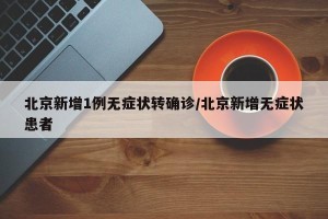 北京新增1例无症状转确诊/北京新增无症状患者