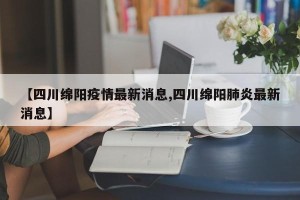 【四川绵阳疫情最新消息,四川绵阳肺炎最新消息】