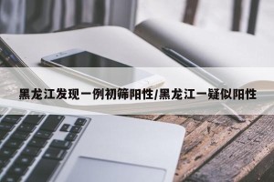 黑龙江发现一例初筛阳性/黑龙江一疑似阳性 黑龙江发现一例初筛阳性/黑龙江一疑似阳性