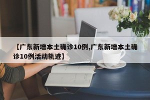 【广东新增本土确诊10例,广东新增本土确诊10例活动轨迹】