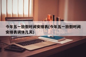 今年五一放假时间安排表(今年五一放假时间安排表调休几天)