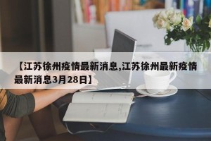 【江苏徐州疫情最新消息,江苏徐州最新疫情最新消息3月28日】 【江苏徐州疫情最新消息,江苏徐州最新疫情最新消息3月28日】