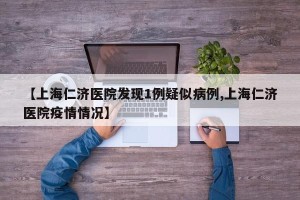 【上海仁济医院发现1例疑似病例,上海仁济医院疫情情况】