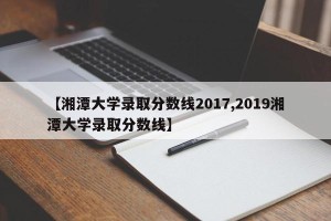 【湘潭大学录取分数线2017,2019湘潭大学录取分数线】 【湘潭大学录取分数线2017,2019湘潭大学录取分数线】