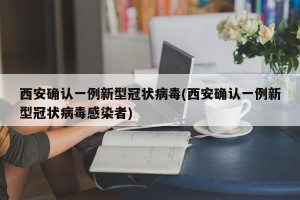 西安确认一例新型冠状病毒(西安确认一例新型冠状病毒感染者)