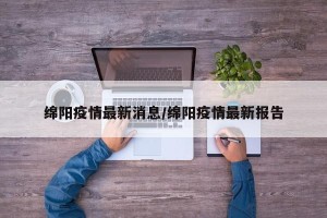绵阳疫情最新消息/绵阳疫情最新报告