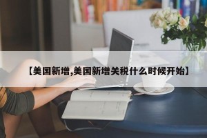 【美国新增,美国新增关税什么时候开始】 【美国新增,美国新增关税什么时候开始】