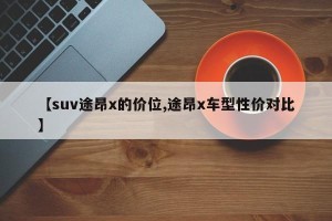 【suv途昂x的价位,途昂x车型性价对比】 【suv途昂x的价位,途昂x车型性价对比】
