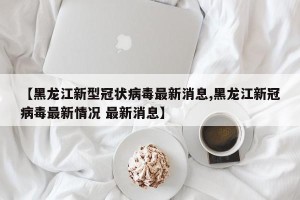 【黑龙江新型冠状病毒最新消息,黑龙江新冠病毒最新情况 最新消息】