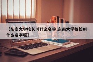 【东南大学校长叫什么名字,东南大学校长叫什么名字呢】