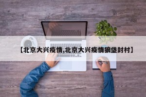 【北京大兴疫情,北京大兴疫情狼垡封村】