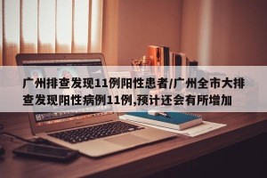 广州排查发现11例阳性患者/广州全市大排查发现阳性病例11例,预计还会有所增加 广州排查发现11例阳性患者/广州全市大排查发现阳性病例11例,预计还会有所增加