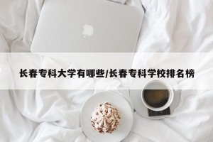 长春专科大学有哪些/长春专科学校排名榜