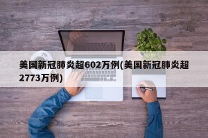 美国新冠肺炎超602万例(美国新冠肺炎超2773万例)
