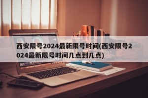 西安限号2024最新限号时间(西安限号2024最新限号时间几点到几点)