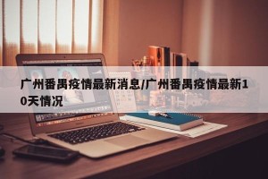 广州番禺疫情最新消息/广州番禺疫情最新10天情况