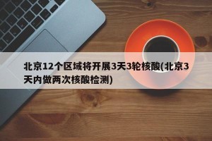 北京12个区域将开展3天3轮核酸(北京3天内做两次核酸检测)