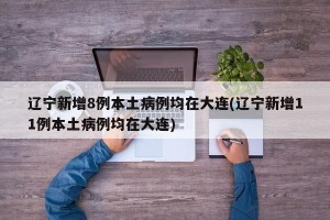 辽宁新增8例本土病例均在大连(辽宁新增11例本土病例均在大连)
