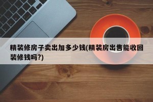 精装修房子卖出加多少钱(精装房出售能收回装修钱吗?)