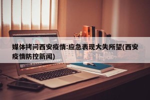 媒体拷问西安疫情:应急表现大失所望(西安疫情防控新闻)
