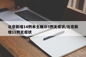 北京新增14例本土确诊5例无症状/北京新增11例无症状