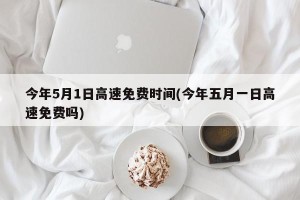今年5月1日高速免费时间(今年五月一日高速免费吗)
