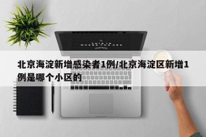 北京海淀新增感染者1例/北京海淀区新增1例是哪个小区的