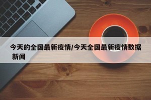 今天的全国最新疫情/今天全国最新疫情数据 新闻