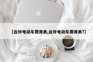 【台铃电动车费用表,台铃电动车费用表?】 【台铃电动车费用表,台铃电动车费用表?】