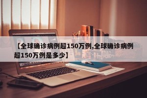 【全球确诊病例超150万例,全球确诊病例超150万例是多少】 【全球确诊病例超150万例,全球确诊病例超150万例是多少】