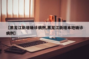 【黑龙江新增确诊病例,黑龙江新增本地确诊病例】