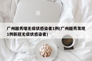 广州越秀增无症状感染者1例(广州越秀发现1例新冠无症状感染者)