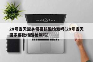 28号当天返乡需要核酸检测吗(28号当天回家要做核酸检测吗)